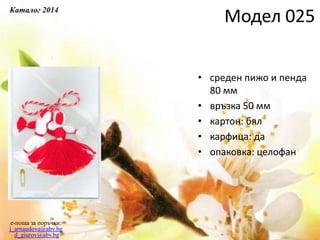 • среден пижо и пенда
80 мм
• връзка 50 мм
• картон: бял
• карфица: да
• опаковка: целофан
e-поща за поръчки:
j_arnaudova@abv.bg
d_giurov@abv.bg
Модел 025Каталог 2014
 