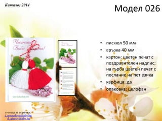 • пискюл 50 мм
• връзка 40 мм
• картон: цветен печат с
поздравителен надпис;
на гърба цветен печат с
послание на пет езика
• карфица: да
• опаковка: целофан
e-поща за поръчки:
j_arnaudova@abv.bg
d_giurov@abv.bg
Модел 026
Каталог 2014
 