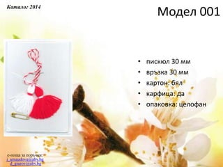 Модел 001
• пискюл 30 мм
• връзка 30 мм
• картон: бял
• карфица: да
• опаковка: целофан
e-поща за поръчки:
j_arnaudova@abv.bg
d_giurov@abv.bg
Каталог 2014
 