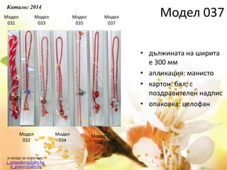 e-поща за поръчки:
j_arnaudova@abv.bg
d_giurov@abv.bg
Модел
031
Модел
032
Модел
033
Модел
034
Модел
035
Модел
036
Модел
037
• дължината на ширита
е 300 мм
• апликация: манисто
• картон: бял; с
поздравителен надпис
• опаковка: целофан
Каталог 2014
Модел 037
 