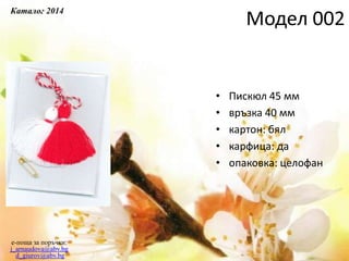 • Пискюл 45 мм
• връзка 40 мм
• картон: бял
• карфица: да
• опаковка: целофан
e-поща за поръчки:
j_arnaudova@abv.bg
d_giurov@abv.bg
Модел 002
Каталог 2014
 
