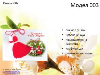 • пискюл 50 мм
• Връзка 45 мм
• поздравителна
картичка
• карфица: да
• опаковка: целофан
e-поща за поръчки:
j_arnaudova@abv.bg
d_giurov@abv.bg
Модел 003
Каталог 2014
 