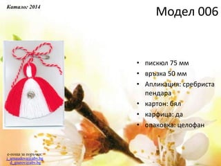 • пискюл 75 мм
• връзка 50 мм
• Апликация: сребриста
пендара
• картон: бял
• карфица: да
• опаковка: целофан
e-поща за поръчки:
j_arnaudova@abv.bg
d_giurov@abv.bg
Модел 006
Каталог 2014
 