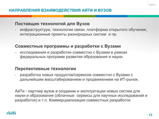 НАПРАВЛЕНИЯ ВЗАИМОДЕЙСТВИЯ АЙТИ И ВУЗОВ

Поставщик технологий для Вузов
-  инфраструктура, технологии связи, платформа открытого обучения,

интеграционные проекты разнородных систем и пр.

Совместные программы и разработки с Вузами
-  исследования и разработки совместно с Вузами в рамках

федеральных программ развития образования и науки.

Перспективные технологии
-  разработка новых продуктов/сервисов совместно с Вузами с

дальнейшим масштабированием и продвижением на ИТ-рынок.
АйТи - партнер вузов в создании и эксплуатации новых систем для
науки и образования (облачные сервисы для научных исследований и
разработок) и т.п. Коммерциализация совместных разработок

11

 