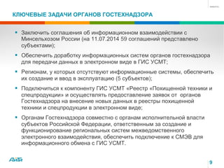 КЛЮЧЕВЫЕ ЗАДАЧИ ОРГАНОВ ГОСТЕХНАДЗОРА
§  Заключить соглашения об информационном взаимодействии с
Минсельхозом России (на 11.07.2014 59 соглашений представлено
субъектами);
§  Обеспечить доработку информационных систем органов гостехнадзора
для передачи данных в электронном виде в ГИС УСМТ;
§  Регионам, у которых отсутствуют информационные системы, обеспечить
их создание и ввод в эксплуатацию (5 субъектов);
§  Подключиться к компоненту ГИС УСМТ «Реестр «Похищенной техники и
спецпродукции» и осуществлять предоставление заявок от органов
Гостехнадзора на внесение новых данных в реестры похищенной
техники и спецпродукции в электронном виде;
§  Органам Гостехнадзора совместно с органам исполнительной власти
субъектов Российской Федерации, ответственным за создание и
функционирование региональных систем межведомственного
электронного взаимодействия, обеспечить подключение к СМЭВ для
информационного обмена с ГИС УСМТ.
9
 