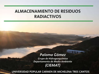 ALMACENAMIENTO DE RESIDUOS
RADIACTIVOS
UNIVERSIDAD POPULAR CARMEN DE MICHELENA TRES CANTOS
Paloma Gómez
Grupo de Hidrogeoquímica
Departamento de Medio Ambiente
(CIEMAT)
 