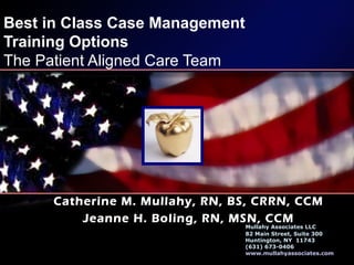 Best in Class Case Management
Training Options
The Patient Aligned Care Team
Catherine M. Mullahy, RN, BS, CRRN, CCM
Jeanne H. Boling, RN, MSN, CCM
Mullahy Associates LLC
82 Main Street, Suite 300
Huntington, NY 11743
(631) 673-0406
www.mullahyassociates.com
 