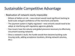 Sustainable Competitive Advantage
• Replication of network nearly impossible
• Billions of dollars at risk – new entrant would need significant backing to
build scale and gain confidence of the merchants and banks
• The payment system is highly regulated – new entrants would need to be
adept at interfacing with regulatory agencies globally
• Few issuers have the volume and global presence necessary to effectively
circumvent existing networks
• Once a network is built, the hurdle would then become building scale
(issuing cards, adding acceptance locations, driving network volumes,
etc.)
 