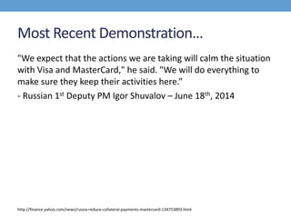 Most Recent Demonstration…
"We expect that the actions we are taking will calm the situation
with Visa and MasterCard," he said. "We will do everything to
make sure they keep their activities here.”
- Russian 1st Deputy PM Igor Shuvalov – June 18th, 2014
http://finance.yahoo.com/news/russia-reduce-collateral-payments-mastercard-134753893.html
 