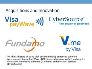 Acquisitions and Innovation
• Visa has a history of using cash both to develop enhanced payment
technology in-house (payWave - NFC, V.me – electronic wallet) and acquire
companies innovating in mobile (Fundamo) and merchant services
(CyberSource)
 