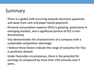 Summary
• There is a global shift occurring towards electronic payments
and away from cash and paper-based payments
• Personal consumption expense (PCE) is growing, particularly in
emerging markets, and a significant portion of PCE is non-
discretionary
• Visa demonstrates the characteristics of a company with a
sustainable competitive advantage
• I believe these factors indicate the range of outcomes for Visa
is positively skewed.
• Under favorable circumstances, there is the potential for
earnings to compound by more than 15% annually over 5
years.
 