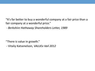 “It's far better to buy a wonderful company at a fair price than a
fair company at a wonderful price.”
- Berkshire Hathaway Shareholders Letter, 1989
“There is value in growth.”
- Vitaliy Katsenelson, VALUEx Vail 2012
 