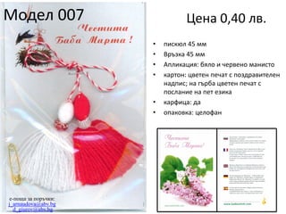 Модел 007

Цена 0,40 лв.
•
•
•
•

•
•

e-поща за поръчки:
j_arnaudova@abv.bg
d_giurov@abv.bg

пискюл 45 мм
Връзка 45 мм
Апликация: бяло и червено манисто
картон: цветен печат с поздравителен
надпис; на гърба цветен печат с
послание на пет езика
карфица: да
опаковка: целофан

 