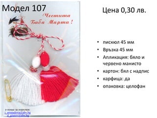 Модел 107

Цена 0,30 лв.

• пискюл 45 мм
• Връзка 45 мм
• Апликация: бяло и
червено манисто
• картон: бял с надпис
• карфица: да
• опаковка: целофан

e-поща за поръчки:
j_arnaudova@abv.bg
d_giurov@abv.bg

 