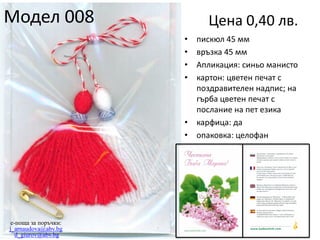 Модел 008

Цена 0,40 лв.
•
•
•
•

•
•

e-поща за поръчки:
j_arnaudova@abv.bg
d_giurov@abv.bg

пискюл 45 мм
връзка 45 мм
Апликация: синьо манисто
картон: цветен печат с
поздравителен надпис; на
гърба цветен печат с
послание на пет езика
карфица: да
опаковка: целофан

 