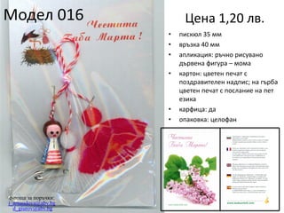 Модел 016

Цена 1,20 лв.
•
•
•
•

•
•

e-поща за поръчки:
j_arnaudova@abv.bg
d_giurov@abv.bg

пискюл 35 мм
връзка 40 мм
апликация: ръчно рисувано
дървена фигура – мома
картон: цветен печат с
поздравителен надпис; на гърба
цветен печат с послание на пет
езика
карфица: да
опаковка: целофан

 