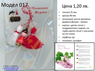 Модел 017

Цена 1,20 лв.
•
•
•
•

•
•

e-поща за поръчки:
j_arnaudova@abv.bg
d_giurov@abv.bg

пискюл 35 мм
връзка 40 мм
апликация: ръчно рисувано
дървена фигура – момък
картон: цветен печат с
поздравителен надпис; на
гърба цветен печат с послание
на пет езика
карфица: да
опаковка: целофан

 