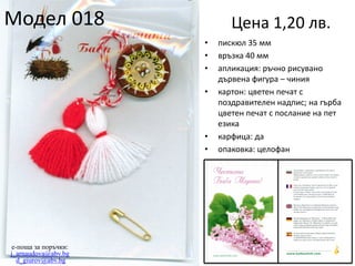 Модел 018

Цена 1,20 лв.
•
•
•
•

•
•

e-поща за поръчки:
j_arnaudova@abv.bg
d_giurov@abv.bg

пискюл 35 мм
връзка 40 мм
апликация: ръчно рисувано
дървена фигура – чиния
картон: цветен печат с
поздравителен надпис; на гърба
цветен печат с послание на пет
езика
карфица: да
опаковка: целофан

 