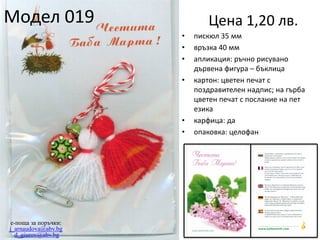 Модел 019

Цена 1,20 лв.
•
•
•
•

•
•

e-поща за поръчки:
j_arnaudova@abv.bg
d_giurov@abv.bg

пискюл 35 мм
връзка 40 мм
апликация: ръчно рисувано
дървена фигура – бъклица
картон: цветен печат с
поздравителен надпис; на гърба
цветен печат с послание на пет
езика
карфица: да
опаковка: целофан

 