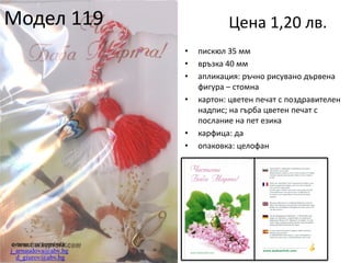 Модел 119

Цена 1,20 лв.
•
•
•
•

•
•

e-поща за поръчки:
j_arnaudova@abv.bg
d_giurov@abv.bg

пискюл 35 мм
връзка 40 мм
апликация: ръчно рисувано дървена
фигура – стомна
картон: цветен печат с поздравителен
надпис; на гърба цветен печат с
послание на пет езика
карфица: да
опаковка: целофан

 