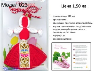 Модел 023

Цена 1,50 лв.
•
•
•
•

•
•

e-поща за поръчки:
j_arnaudova@abv.bg
d_giurov@abv.bg

голяма пенда 110 мм
връзка 80 мм
апликация: престилка от текстил 60 мм
картон: цветен печат с поздравителен
надпис; на гърба цветен печат с
послание на пет езика
карфица: да
опаковка: целофан

 