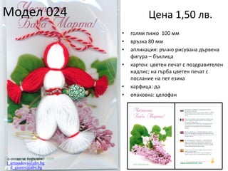 Модел 024

Цена 1,50 лв.
•
•
•
•

•
•

e-поща за поръчки:
j_arnaudova@abv.bg
d_giurov@abv.bg

голям пижо 100 мм
връзка 80 мм
апликация: ръчно рисувана дървена
фигура – бъклица
картон: цветен печат с поздравителен
надпис; на гърба цветен печат с
послание на пет езика
карфица: да
опаковка: целофан

 
