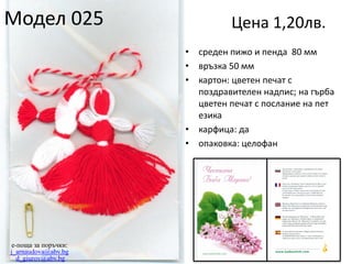Модел 025

Цена 1,20лв.
•
•
•

•
•

e-поща за поръчки:
j_arnaudova@abv.bg
d_giurov@abv.bg

среден пижо и пенда 80 мм
връзка 50 мм
картон: цветен печат с
поздравителен надпис; на гърба
цветен печат с послание на пет
езика
карфица: да
опаковка: целофан

 