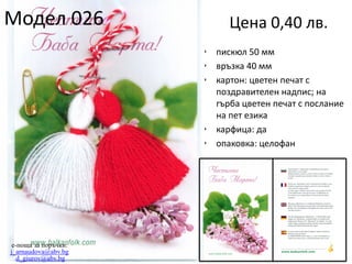 Модел 026

Цена 0,40 лв.
•
•
•

•
•

e-поща за поръчки:
j_arnaudova@abv.bg
d_giurov@abv.bg

пискюл 50 мм
връзка 40 мм
картон: цветен печат с
поздравителен надпис; на
гърба цветен печат с послание
на пет езика
карфица: да
опаковка: целофан

 