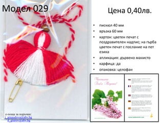 Модел 029

Цена 0,40лв.
•
•
•

•
•
•

e-поща за поръчки:
j_arnaudova@abv.bg
d_giurov@abv.bg

пискюл 40 мм
връзка 60 мм
картон: цветен печат с
поздравителен надпис; на гърба
цветен печат с послание на пет
езика
апликация: дървено манисто
карфица: да
опаковка: целофан

 