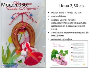 Модел 030

Цена 2,50 лв.
•
•
•

•
•

e-поща за поръчки:
j_arnaudova@abv.bg
d_giurov@abv.bg

малък пижо и пенда 50 мм
връзка 80 мм
картон: цветен печат с
поздравителен надпис; на гърба
цветен печат с послание на пет
езика
апликация: керамична подкова 60
мм Х 50 мм
опаковка: целофан

 