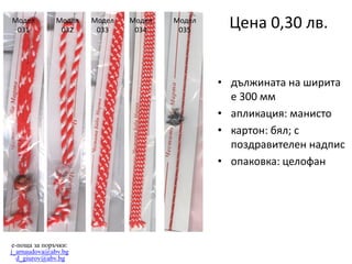 Модел
031

Модел
032

Модел
033

Модел
034

Модел
035

Цена 0,30 лв.
• дължината на ширита
е 300 мм
• апликация: манисто
• картон: бял; с
поздравителен надпис
• опаковка: целофан

e-поща за поръчки:
j_arnaudova@abv.bg
d_giurov@abv.bg

 