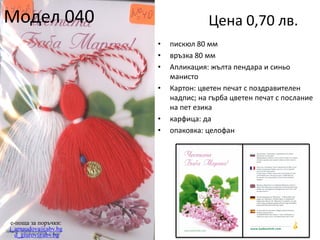 Модел 040

Цена 0,70 лв.
•
•
•
•

•
•

e-поща за поръчки:
j_arnaudova@abv.bg
d_giurov@abv.bg

пискюл 80 мм
връзка 80 мм
Апликация: жълта пендара и синьо
манисто
Картон: цветен печат с поздравителен
надпис; на гърба цветен печат с послание
на пет езика
карфица: да
опаковка: целофан

 