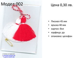 Модел 002

Цена 0,30 лв.

•
•
•
•
•

e-поща за поръчки:
j_arnaudova@abv.bg
d_giurov@abv.bg

Пискюл 45 мм
връзка 40 мм
картон: бял
карфица: да
опаковка: целофан

 