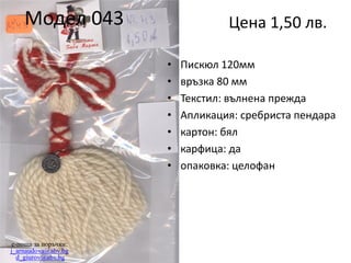 Модел 043

Цена 1,50 лв.
•
•
•
•
•
•
•

e-поща за поръчки:
j_arnaudova@abv.bg
d_giurov@abv.bg

Пискюл 120мм
връзка 80 мм
Текстил: вълнена прежда
Апликация: сребриста пендара
картон: бял
карфица: да
опаковка: целофан

 