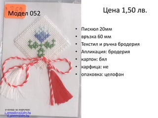 Цена 1,50 лв.

Модел 052
•
•
•
•
•
•
•

e-поща за поръчки:
j_arnaudova@abv.bg
d_giurov@abv.bg

Пискюл 20мм
връзка 60 мм
Текстил и ръчна бродерия
Апликация: бродерия
картон: бял
карфица: не
опаковка: целофан

 