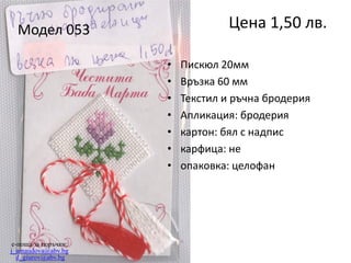 Цена 1,50 лв.

Модел 053
•
•
•
•
•
•
•

e-поща за поръчки:
j_arnaudova@abv.bg
d_giurov@abv.bg

Пискюл 20мм
Връзка 60 мм
Текстил и ръчна бродерия
Апликация: бродерия
картон: бял с надпис
карфица: не
опаковка: целофан

 