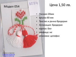 Цена 1,50 лв.

Модел 054
•
•
•
•
•
•
•

e-поща за поръчки:
j_arnaudova@abv.bg
d_giurov@abv.bg

Пискюл 20мм
връзка 60 мм
Текстил и ръчна бродерия
Апликация: бродерия
картон: бял
карфица: не
опаковка: целофан

 