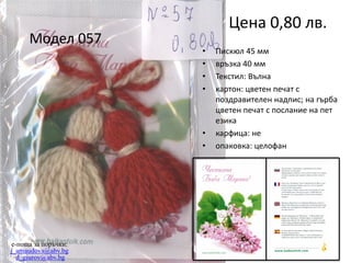 Модел 057

Цена 0,80 лв.
•
•
•
•

•
•

e-поща за поръчки:
j_arnaudova@abv.bg
d_giurov@abv.bg

Пискюл 45 мм
връзка 40 мм
Текстил: Вълна
картон: цветен печат с
поздравителен надпис; на гърба
цветен печат с послание на пет
езика
карфица: не
опаковка: целофан

 