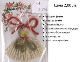 Цена 2,00 лв.

Модел 061
•
•
•
•
•
•
•

Пискюл 80 мм
връзка 60 мм
Текстил: Вълна
Апликация: жълта пендара
картон: бял с надпис
карфица: не
опаковка: целофан

 