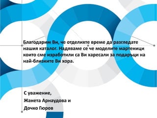 Благодарим Ви, че отделихте време да разгледате
нашия каталог. Надяваме се че моделите мартеници
които сме изработили са Ви харесали за подаръци на
най-близките Ви хора.

С уважение,
Жанета Арнаудова и
Дочко Гюров

 