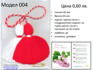 Модел 004

Цена 0,60 лв.
•
•
•

•
•

e-поща за поръчки:
j_arnaudova@abv.bg
d_giurov@abv.bg

пискюл 65 мм
Връзка 65 мм
картон: цветен печат с
поздравителен надпис; на
гърба цветен печат с
послание на пет езика
карфица: да
опаковка: целофан

 
