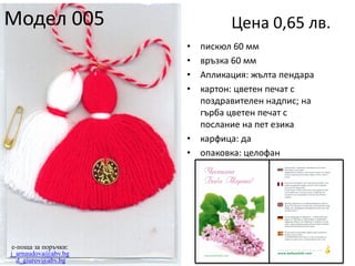 Модел 005

Цена 0,65 лв.
•
•
•
•

•
•

e-поща за поръчки:
j_arnaudova@abv.bg
d_giurov@abv.bg

пискюл 60 мм
връзка 60 мм
Апликация: жълта пендара
картон: цветен печат с
поздравителен надпис; на
гърба цветен печат с
послание на пет езика
карфица: да
опаковка: целофан

 