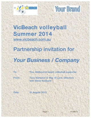 Page 1 31/08/13
	
  
	
  
VicBeach volleyball
Summer 2014
www.vicbeach.com.au
Partnership invitation for
Your Business / Company
To: You, Melbourne beach volleyball supporter
From: Tony Hampton & ‘Big’ Al Lyne, Directors
with Steve Hubbard
Date: 31 August 2013
 