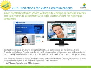 2014 Predictions for Video Communications
Video enabled customer service will begin to emerge as financial services
and luxury brands experiment with video customer care for high value
consumers

Contact centers are emerging to replace traditional call centers for major brands and
financial institutions. Premium customers will be supported with on demand video customer
care. Luxury brands in the retail and automotive industry will offer video concierge services.
“We see our customers as invited guests to a party, and we are the hosts. It's our job every day to make
every important aspect of the customer experience a little bit better.”
-- Jeff Bezos, founder and CEO, Amazon
12/26/2013

|

Vidyo Inc. Proprietary, Confidential & Patent Pending Information

|

1

 