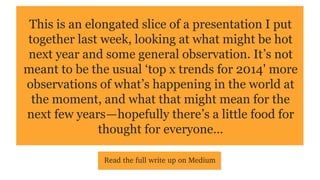 This is a slice of a presentation I put together last week,
looking at what might be hot next year and some general
observation. It’s not meant to be the usual ‘top x trends
for 2014' more observations of what’s happening in the
world at the moment, and what that might mean for the
next few years — hopefully there’s a little food for
thought for everyone…
Read the full write up on Medium

 