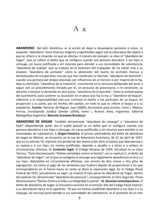 9
A a
ABANDONO Del latín derelictus, es la acción de dejar o desamparar personas o cosas. La
acepción “abandono” tiene diversos orígenes y significados según sea la naturaleza del objeto a
que se refiere o la situación en que se efectúa. A manera de ejemplo, se citan el “abandono de
hogar”, que se refiere al delito que se configura cuando una persona abandona a sus hijos o
cónyuge, sin causa justificada y sin recursos para atender a sus necesidades de subsistencia;
“abandono de trabajo” que se traduce en la intención del trabajador de no volver más a su
empleo; “abandono de animales” como la abstención del dueño de animales mansos o
domesticados de recuperarlos una vez que han recobrado su libertad; “abandono de domicilio”,
cuando una persona por propia voluntad, por influencias de un tercero o por imperio de la ley,
deja su domicilio; “abandono de la instancia”, consistente en la renuncia deliberada del actor a
seguir con un procedimiento iniciado por él, sin perjuicio de preservarse, si le conviniere, su
derecho a renovar la demanda en otro juicio; “abandono de la querella”, como la actitud pasiva
del querellante, para sostener su acusación en el plazo que fija la ley; y “abandono de buque”,
referente a la responsabilidad civil que contraen el dueño o los partícipes de un buque, en
proporción a su parte, por los hechos del capitán, en todo lo que se refiere al buque o a su
expedición. Fuente: Palomar de Miguel, Juan (2000), Diccionario para juristas, tomo I, México:
Porrúa; Enciclopedia Jurídica Omeba (1954), tomo I, Buenos Aires, Argentina: Editorial
Bibliográfica Argentina. Marcelo GUERRERO RODRÍGUEZ
ABANDONO DE HOGAR También denominado “abandono de cónyuge” o “abandono de
hijos” (dependiendo quién sea el sujeto pasivo) es un delito que se configura cuando una
persona abandona a sus hijos o cónyuge, sin causa justificada, y sin recursos para atender a sus
necesidades de subsistencia. I. Origen histórico. El primer antecedente del delito de abandono
de hogar en México, se encuentra en la Ley de Relaciones Familiares, de 12 de abril de 1917,
que en su artículo 74, reprimía con prisión de dos meses a dos años al esposo que abandonase a
su esposa y a sus hijos sin motivo justificado, dejando a aquélla o a éstos o a ambos en
circunstancias aflictivas. II. Evolución legal. El Código Almaraz de 1929, introdujo en su Libro
Tercero, Título Decimocuarto “Delitos cometidos contra la familia”, en su capítulo II, el delito de
“abandono de hogar”, en el que se castigaba al cónyuge que ilegalmente abandonara al otro o a
sus hijos, dejándolos en circunstancias aflictivas, con arresto de diez meses a dos años de
segregación, así como al pago de los alimentos que hubiera dejado de proporcionar y los que
correspondieran en el futuro hasta en tanto se diera la separación legal. En el Código Penal
Federal de 1931, actualmente en vigor, se reubicó el tipo penal de abandono de hogar, dentro
del capítulo VII, denominado “abandono de personas”, correspondiente al Libro Segundo, Título
Decimonoveno “Delitos Contra la Vida y la Integridad Corporal”. III. Derecho contemporáneo. El
delito de abandono de hogar se encuentra previsto en el artículo 336 del Código Penal Federal,
y su descripción típica es la siguiente: “Al que sin motivo justificado abandone a sus hijos o a su
cónyuge, sin recursos para atender a sus necesidades de subsistencia, se le aplicarán de un mes
 