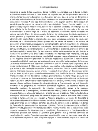 Vocabulario Judicial
102
economía, a través de los servicios de banca y crédito mencionados para la banca múltiple,
actuando de manera directa o como banca de segundo piso, en la que destina recursos a
intermediarios financieros bancarios y no bancarios para que éstos a su vez los derramen al
acreditado, las instituciones de desarrollo ya no tienen una verdadera ventaja competitiva en la
captación de recursos. A este tipo de intermediarios se les asignan objetivos de tipo social, en
virtud de que la mayoría de capital social es propiedad del Estado. En este modelo por lo
general no se persiguen fines de lucro, es decir no se obtienen utilidades, sin embargo; esto no
debe aislarla de la disciplina que imponen los mecanismos del mercado y de que sea
autofinanciable. El marco legal de la banca de desarrollo la considera como entidades del
sistema bancario. El art. 6°, último párrafo, de la Ley de Instituciones de Crédito establece el
marco primario y supletorio aplicable a los bancos de desarrollo. Son entidades de la
administración pública federal. Atendiendo a que estas sociedades nacionales de crédito son
entidades de la administración pública paraestatal, se deben de ajustar a las normas de
planeación, programación, presupuesto y control aplicables para el conjunto de las entidades
del sector. Los bancos de desarrollo se crean por Decreto Presidencial y es requisito esencial
para su constitución, que el Congreso de la Unión autorice su existencia, expresada a través de
sus leyes orgánicas respectivas. De esta manera, dichos ordenamientos no sólo limitan la
facultad del ejecutivo para crear éstas sociedades de intermediación financiera, sino que
además dotan a estas de un carácter de especialidad, ya sea en cuanto a los sujetos, actividades
y a las regiones en las que prestarán sus servicios (especialidad ausente en la llamada banca
comercial o múltiple), y orientan su funcionamiento y operación hacia objetivos de fomento.
Los bancos de desarrollo que operan de conformidad con sus propias Leyes Orgánicas y de la
Ley de Instituciones de Crédito, están facultados para: realizar todas y cada una de las funciones
que realiza la banca múltiple o comercial y, además, tienen una función específica dentro del
sistema financiero mexicano, que es orientar recursos al desarrollo de un determinado sector
que sus leyes orgánicas particulares les encomienden; esta función la llevan a cabo mediante
financiamientos a través de créditos con tasas preferenciales a mediano y largo plazo, lo cual
constituye la razón de ser de estas entidades, actuar como agente financiero de los Gobiernos
Federal, Estatales y Municipales y como consejeros en la emisión, contratación y colocación de
valores y bonos públicos; Proveer de asistencia técnica y financiamiento para el desarrollo
industrial y los programas de desarrollo económico regionales. La asistencia técnica se
desarrolla mediante la promoción de estudios, capacitación, apoyo a la creación,
fortalecimiento de la investigación, asistencia técnica directa; Apoyar a la pequeña y mediana
empresa; Promover y financiar actividades prioritarias para el gobierno Federal, los Estados y
Municipios; Desarrollar programas de fomentos especiales; Brindar asistencia técnica como
servicios al funcionamiento que otorgan y Asesorar proyectos. La banca de desarrollo o
sociedades nacionales de crédito en materia de crédito, actúan dentro de los plazos mediano y
largo, prefiriendo los proyectos de beneficio colectivo. En consecuencia, la política de la Banca
de Desarrollo ha perseguido los siguientes objetivos: Centrar la atención en la población
objetivo: PYMES, pequeños y medianos productores rurales, vivienda para la población de bajos
recursos, proyectos de infraestructura y municipios; Complementar a los intermediarios
financieros privados con fondeo y garantías para generar más y mejores vehículos de
canalización del crédito; Fomentar una mayor coordinación entre los bancos de desarrollo y
otras dependencias públicas cuyos programas apoyan al financiamiento; Impulsar el crédito de
 