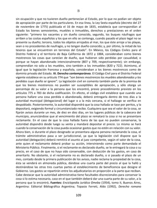 B
109
sin ocupación y que no tuvieren dueño pertenecían al Estado, por lo que no podían ser objeto
de apropiación por parte de los particulares. En esa línea, la Ley Sexta española (decreto del 27
de noviembre de 1775) publicada el 16 de mayo de 1835, establecía que correspondían al
Estado los bienes semovientes, muebles o inmuebles, derechos y prestaciones en el orden
siguiente: “primero los vacantes y sin dueño conocido, segundo, los buques náufragos que
arriben a las costas españolas y los que en ello se contenga, cuando pasado el plazo legal no se
presente su dueño; tercero, todos los objetos arrojados al mar, los que éste arroje a las playas,
sean o no procedentes de naufragio, y no tengan dueño conocido; y, por último, la mitad de los
tesoros que se encuentren en terrenos del Estado”. En México, los Códigos Civiles para el
Distrito Federal y el territorio de Baja California de 1872 y 1884, consideraban como bienes
mostrencos las cosas que carecían de dueño, que hubieran sido perdidas por casualidad, o
porque se hayan abandonado intencionalmente (807 y 709, respectivamente); sin embargo,
comprendían no solo a los muebles, sino también a los inmuebles (820 y 722). Asimismo, al
igual que la legislación francesa y española, consideraban a los bienes mostrencos como de
dominio privado del Estado. III. Derecho contemporáneo. El Código Civil para el Distrito Federal
vigente establece en su artículo 774 que “son bienes mostrencos los muebles abandonados y los
perdidos cuyo dueño se ignore”. La legislación civil en comento también parte de la premisa de
que los bienes mostrencos no pueden ser susceptibles de apropiación, y sólo otorga un
porcentaje de su valor a la persona que los encontró, previo procedimiento previsto en los
artículos 775 a 783 de dicha codificación. En efecto, el código civil establece que cuando una
persona hallare una cosa perdida o abandonada, deberá entregarla dentro de tres días a la
autoridad municipal (delegacional) del lugar o a la más cercana, si el hallazgo se verifica en
despoblado. Posteriormente, la autoridad dispondrá que la cosa hallada se tase por peritos, y la
depositará, exigiendo formal y circunstanciado recibo. Cualquiera que sea el valor de la cosa, se
fijarán avisos durante un mes, de diez en diez días, en los lugares públicos de la cabecera del
municipio, anunciándose que al vencimiento del plazo se rematará la cosa si no se presentare
reclamante. En el caso de que la cosa hallada fuera de las que no pueden conservarse, la
autoridad dispondrá desde luego su venta y mandará depositar el precio. Lo mismo se hará
cuando la conservación de la cosa pueda ocasionar gastos que no estén en relación con su valor.
Ahora bien, si durante el plazo designado se presentara alguna persona reclamando la cosa, el
trámite administrativo pasa a ser jurisdiccional, ya que la legislación civil dispone que la
autoridad (delegación) deberá remitirá el asunto al juez competente, según el valor de la cosa,
ante quien el reclamante deberá probar su acción, interviniendo como parte demandada el
Ministerio Público. Finalmente, si el reclamante es declarado dueño, se le entregará la cosa o su
precio, en el caso de que no haya sido conservable, con deducción de los gastos, en caso de
ameritarlo. No obstante, si el reclamante no es declarado dueño, o si pasado el plazo de un
mes, contado desde la primera publicación de los avisos, nadie reclama la propiedad de la cosa,
ésta se venderá en almoneda pública, dándose una cuarta parte del precio al que la halló y
destinándose las otras tres cuartas partes al establecimiento de beneficencia que designe el
Gobierno. Los gastos se repartirán entre los adjudicatarios en proporción a la parte que reciban.
Cabe destacar que la autoridad administrativa tiene facultades discrecionales para conservar la
cosa si lo estima necesario, caso en el que también deberá dar una cuarta parte de su valor, a la
persona que la encontró. Fuentes: Enciclopedia Jurídica Omeba (1954), tomo II, Buenos Aires,
Argentina: Editorial Bibliográfica Argentina; Topasio Ferreti, Aldo (1992), Derecho romano
 