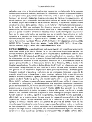 Vocabulario Judicial
112
aplicadas, para evitar la decadencia del sentido humano, es en sí el estudio de la conducta
humana en esos ámbitos de la vida; finalmente el conocimiento humano no debe desproveerse
de conceptos básicos que permitan sana convivencia, como lo son el respeto a la dignidad
humana y en general a todos los derechos universales del hombre. Consecuentemente el
estado mexicano, para corresponder al concierto internacional, a través de la Comisión Nacional
de Bioética, órgano desconcentrado de la Secretaría de Salud, ha asumido su responsabilidad
directa en la emisión de las políticas relativas con la materia y reformas Constitucionales como
la de junio de 2011, que privilegian los derechos humanos reconocidos por la propia
Constitución y en los tratados internacionales de los que el Estado Mexicano sea parte, a las
personas que se encuentren en territorio nacional, sin que puedan restringirse o suspenderse
fuera de los casos autorizados, las garantías para su protección, favoreciéndose en todo
momento a la persona con interpretaciones extensivas en tema de derechos humanos,
refuerzan el respeto mutuo a la dignidad humana. Fuentes: CANO VALLE, Fernando, Bioética.
Temas humanísticos y jurídicos, México, UNAM, Instituto de Investigaciones Jurídicas, 2005;
FLORES TREJO, Fernando, Bioderecho, México, Porrúa, 2004; GROS ESPIELL, Héctor, Ética,
bioética y derecho, Bogotá, Temis, 2005. Juan Pablo PACHECO CHÁVEZ
BLINDAJE ELECTORAL La palabra blindaje es la sustantivación del verbo blindar proveniente
del francés blinder, y del alemán blenden. Se usa para denominar la protección exterior con
diversos materiales, de planchas metálicas, cosas o lugares contra los efectos de las balas o del
fuego (RAE, 2014). En México, la voz blindaje electoral es utilizada en dos acepciones distintas.
La primera tiene que ver con los programas de seguridad implementados por el Estado para
evitar la comisión de delitos durante los procesos electorales. En la actualidad esa función es
ejercida principalmente por la Procuraduría General de la República, (PGR), a través de la
Fiscalía Especializada en Atención de Delitos Electorales (FEPADE) en colaboración con otras
instituciones. La segunda acepción, más usada en el ámbito electoral, tiene que ver de forma
más general, con los mecanismos de protección de los procesos electorales, --diseñados por la
legislación electoral, y los actos y resoluciones de las autoridades electorales--, respecto de
cualquier situación que pudiera alterar o poner en riesgo, cada una de las etapas del proceso
electoral. El blindaje electoral significa generar un ambiente propicio para llevar a cabo un
proceso electoral: “Cada vez que hay una elección federal, el IFE --ahora Instituto Nacional
Electoral (INE)-- realiza acciones para fortalecer su capacidad técnica y política. A estas acciones
les llamamos el «blindaje» [...]. En la esfera política, este blindaje incluye vínculos con diversos
grupos de la sociedad civil, los medios de comunicación y los actores para generar un ambiente
propicio para la organización de los comicios” (Ugalde, 2005). Esta acepción no se limita
únicamente a la comisión de delitos electorales, o al desarrollo normal y pacífico de la jornada
electoral, sino a distintas situaciones que pudieran poner en riesgo los principios rectores de la
función electoral --la certeza, legalidad, independencia, imparcialidad, máxima publicidad y
objetividad--, en la implementación de cada una de las etapas del proceso electoral. La Sala
Superior del Tribunal Electoral del Poder Judicial de la Federación (TEPJF), ha definido, por
ejemplo, el blindaje electoral como una garantía del principio de certeza: “Esto es, los
mecanismos de blindaje del proceso electoral aseguran que el principio de certeza se mantenga
en todo su desarrollo y, por lo mismo, garantizan que la voluntad popular de elegir a quienes
ocuparán los cargos públicos corresponden a los resultados obtenidos de la jornada electoral, al
ser elecciones libres, auténticas y periódicas” (Sentencias SUP-REC-190-2013 y SUP-863-2014).
 