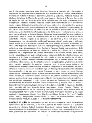 B
115
por la Convención Americana sobre Derechos Humanos y cualquier otra Convención o
Declaración del propio sistema interamericano (v.gr. Protocolo de San Salvador sobre Derechos
Humanos en materia de Derechos Económicos, Sociales y Culturales, Protocolo Relativo a la
Abolición de la Pena de Muerte, Convención para Prevenir y Sancionar la Tortura, Convención
de Belém do Pará para la Erradicación de la Violencia contra la Mujer, Convención sobre
Desaparición Forzada de Personas, etcétera), así como toda interpretación que la propia Corte
realice respecto de tales instrumentos interamericanos y otros de la misma naturaleza que sean
integrados a dicho corpus iuris interamericano, en el entendido que dichas interpretaciones de
la CIDH no sólo comprenden las realizadas en las sentencias pronunciadas en los casos
contenciosos, sino también las efectuadas respecto de las demás resoluciones que emita. A
partir de ese referente, se forma el llamado “bloque de convencionalidad” como un parámetro
para llevar a cabo el control de convencionalidad, en aras de decidir si la actuación de las
autoridades estatales respeta o es contraria a los objetivos y fines del corpus iuris
interamericano y su interpretación. La idea del “estándar mínimo” implica que el intérprete
puede ampliar tal bloque para que puedan formar parte de él los estándares establecidos por
otras Cortes Regionales de Derechos Humanos o de los propios países, tratados internacionales
del sistema universal, resoluciones de los Comités de Naciones Unidas, recomendaciones de la
Comisión Interamericana de Derechos Humanos o incluso los informes de los relatores
especiales de la Organización de Estados Americanos o de Naciones Unidas, entre otros,
siempre y cuando pudieran favorecer la protección más amplia de los derechos humanos, y que
atendiendo a la lógica constitucional de cada Estado se haya reconocido su eficacia u
obligatoriedad, aunque tal ensanchamiento del bloque no llega al extremo de que a los jueces
del sistema interamericano de derechos humanos les competa aplicar y tutelar directamente
otros tratados regionales de derechos humanos, pero sí tomar como referente su
interpretación. Por tanto, el resultado del examen de compatibilidad entre la norma nacional y
el “bloque de convencionalidad” consiste en dejar sin efectos jurídicos aquellas interpretaciones
inconvencionales o las que sean menos favorables; o bien, cuando no pueda lograrse
interpretación convencional alguna, la consecuencia consistirá en dejar sin efectos jurídicos la
norma nacional, de conformidad con las atribuciones del juez que realice dicho control y, en el
caso de México, siempre que no sean desatendidas las normas constitucionales prohibitivas o
que establezcan excepciones o restricciones a los derechos fundamentales. Fuentes: Corte
Interamericana de Derechos Humanos. “Caso Cabrera García y Montiel Flores vs. México.”
Excepción Preliminar, Fondo, Reparaciones y Costras. Sentencia del 26 de noviembre de 2010.
Voto razonado del juez Eduardo Ferrer Mac-Gregor; Jinesta Ernesto, “Control de
convencionalidad ejercido por los Tribunales y Salas Constitucionales” en el “Control Difuso de
Convencionalidad Dialogo entre la Corte Interamericana de Derechos Humanos y los jueces
nacionales”. Coordinador Eduardo Ferrer Mac-Gregor, México, Funda p, 2012, (p.17); Sagüés
Néstor Pedro, “Obligaciones internacionales y control de convencionalidad”. Estudios
Constitucionales, Año 8, No. 1, 2010, p. 118. Israel FLORES RODRÍGUEZ
BLOQUEO DE SEÑAL En materia electoral, esta voz cobra relevancia a partir de la reforma
constitucional de dos mil siete, en la cual se confirió de manera exclusiva a la autoridad
administrativa electoral federal (entonces denominado Instituto Federal Electoral ahora
Instituto Nacional Electoral) la facultad de administrar el tiempo que corresponda al Estado en
radio y televisión, para destinarlo a los fines de las autoridades electorales y al ejercicio del
 